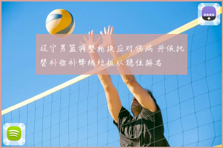 辽宁男篮调整轮换应对伤病 并依托替补弥补锋线短板以稳住排名