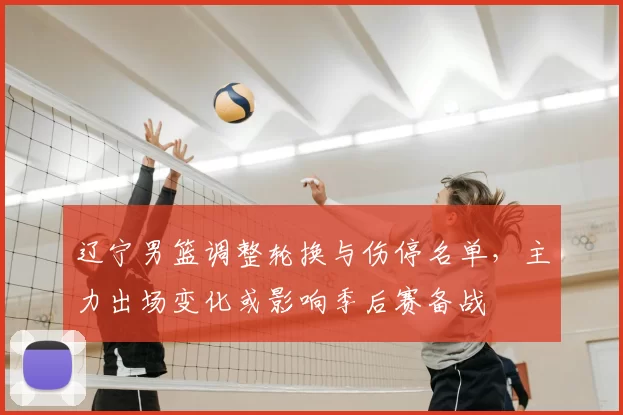 辽宁男篮调整轮换与伤停名单,主力出场变化或影响季后赛备战