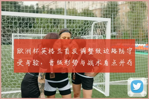 欧洲杯英格兰首发调整致边路防守受考验,晋级形势与战术看点并存