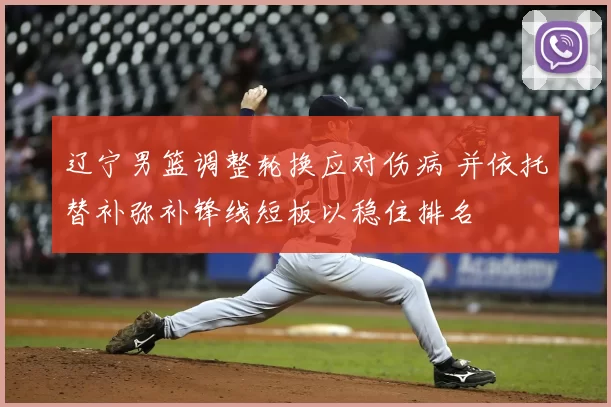 辽宁男篮调整轮换应对伤病 并依托替补弥补锋线短板以稳住排名