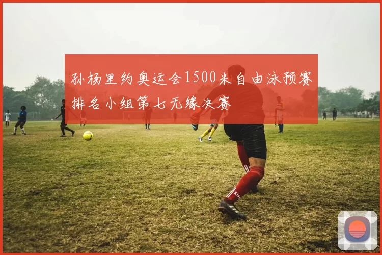 孙杨里约奥运会1500米自由泳预赛排名小组第七无缘决赛